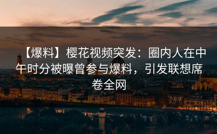 【爆料】樱花视频突发：圈内人在中午时分被曝曾参与爆料，引发联想席卷全网