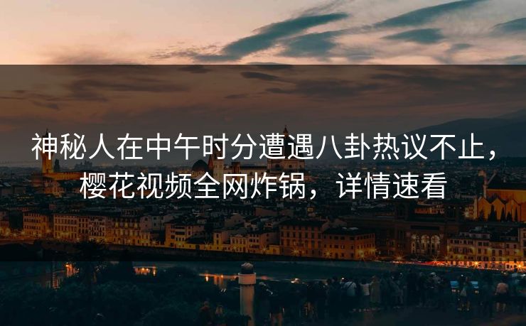 神秘人在中午时分遭遇八卦热议不止,樱花视频全网炸锅,详情速看 神秘人在中午时分遭遇八卦热议不止,樱花视频全网炸锅,详情速看