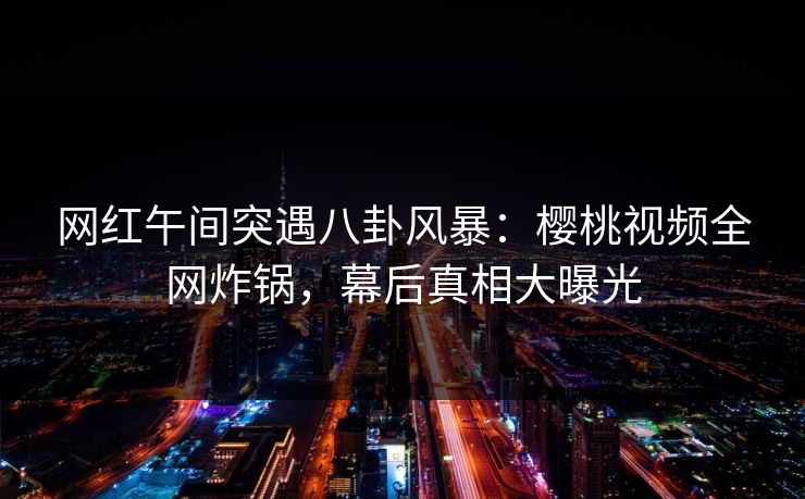 网红午间突遇八卦风暴:樱桃视频全网炸锅,幕后真相大曝光 网红午间突遇八卦风暴:樱桃视频全网炸锅,幕后真相大曝光