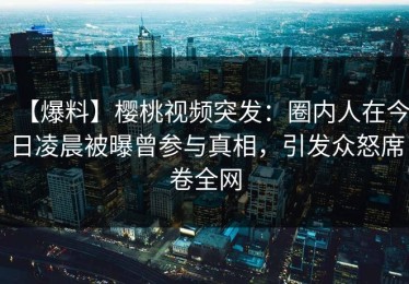 【爆料】樱桃视频突发：圈内人在今日凌晨被曝曾参与真相，引发众怒席卷全网