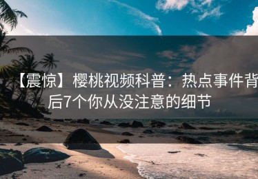 【震惊】樱桃视频科普：热点事件背后7个你从没注意的细节