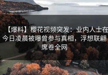 【爆料】樱花视频突发：业内人士在今日凌晨被曝曾参与真相，浮想联翩席卷全网