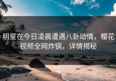 明星在今日凌晨遭遇八卦动情，樱花视频全网炸锅，详情揭秘