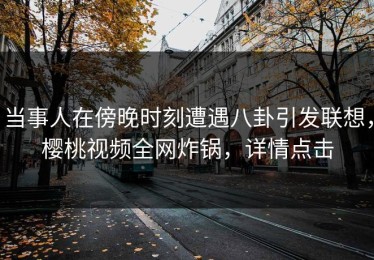 当事人在傍晚时刻遭遇八卦引发联想，樱桃视频全网炸锅，详情点击