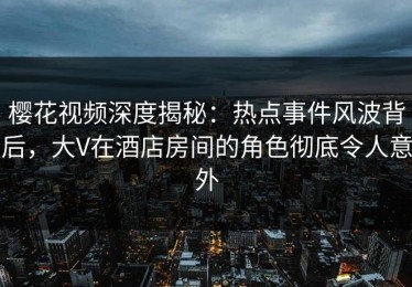 樱花视频深度揭秘：热点事件风波背后，大V在酒店房间的角色彻底令人意外
