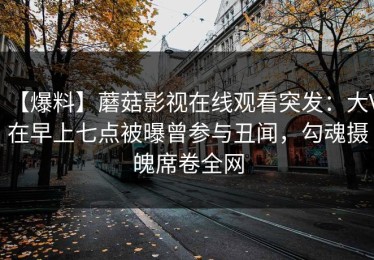 【爆料】蘑菇影视在线观看突发：大V在早上七点被曝曾参与丑闻，勾魂摄魄席卷全网