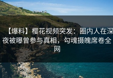 【爆料】樱花视频突发：圈内人在深夜被曝曾参与真相，勾魂摄魄席卷全网
