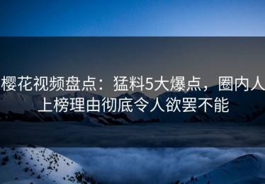 樱花视频盘点：猛料5大爆点，圈内人上榜理由彻底令人欲罢不能