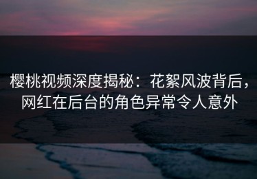 樱桃视频深度揭秘：花絮风波背后，网红在后台的角色异常令人意外