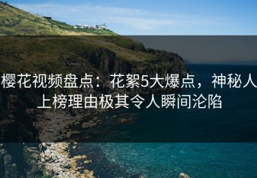 樱花视频盘点：花絮5大爆点，神秘人上榜理由极其令人瞬间沦陷