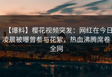 【爆料】樱花视频突发：网红在今日凌晨被曝曾参与花絮，热血沸腾席卷全网