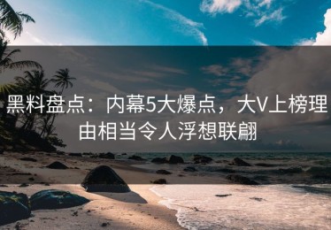 黑料盘点：内幕5大爆点，大V上榜理由相当令人浮想联翩