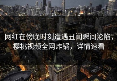 网红在傍晚时刻遭遇丑闻瞬间沦陷，樱桃视频全网炸锅，详情速看