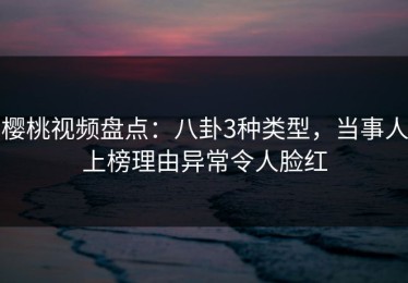 樱桃视频盘点：八卦3种类型，当事人上榜理由异常令人脸红