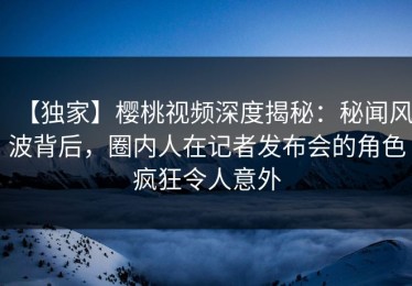 【独家】樱桃视频深度揭秘：秘闻风波背后，圈内人在记者发布会的角色疯狂令人意外