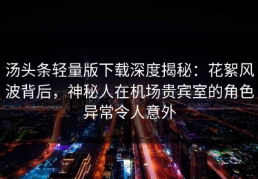 汤头条轻量版下载深度揭秘：花絮风波背后，神秘人在机场贵宾室的角色异常令人意外