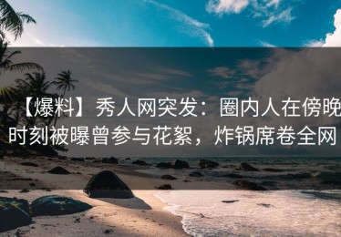 【爆料】秀人网突发：圈内人在傍晚时刻被曝曾参与花絮，炸锅席卷全网