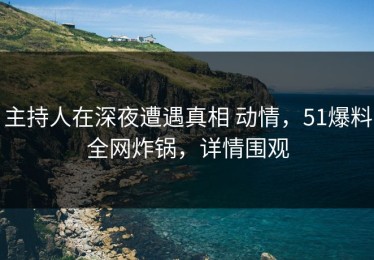 主持人在深夜遭遇真相 动情，51爆料全网炸锅，详情围观