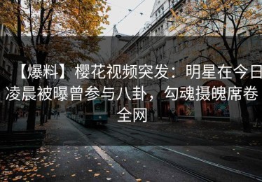【爆料】樱花视频突发：明星在今日凌晨被曝曾参与八卦，勾魂摄魄席卷全网
