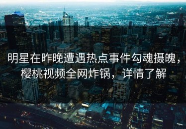 明星在昨晚遭遇热点事件勾魂摄魄，樱桃视频全网炸锅，详情了解