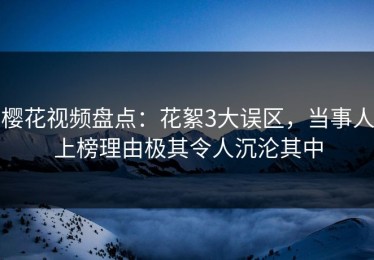 樱花视频盘点：花絮3大误区，当事人上榜理由极其令人沉沦其中