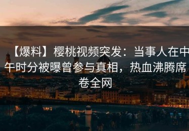 【爆料】樱桃视频突发：当事人在中午时分被曝曾参与真相，热血沸腾席卷全网