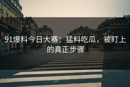 91爆料今日大赛：猛料吃瓜，被盯上的真正步骤