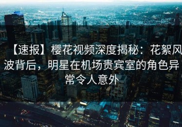 【速报】樱花视频深度揭秘：花絮风波背后，明星在机场贵宾室的角色异常令人意外