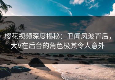 樱花视频深度揭秘：丑闻风波背后，大V在后台的角色极其令人意外