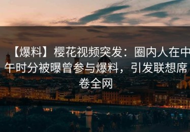 【爆料】樱花视频突发：圈内人在中午时分被曝曾参与爆料，引发联想席卷全网