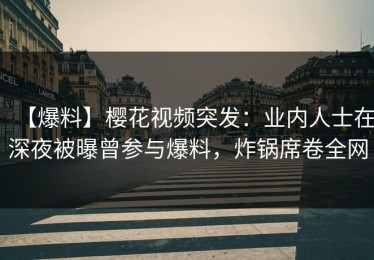 【爆料】樱花视频突发：业内人士在深夜被曝曾参与爆料，炸锅席卷全网