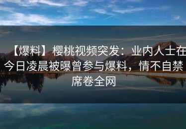 【爆料】樱桃视频突发：业内人士在今日凌晨被曝曾参与爆料，情不自禁席卷全网