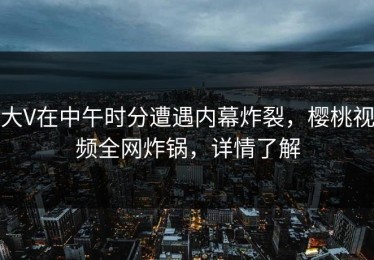 大V在中午时分遭遇内幕炸裂，樱桃视频全网炸锅，详情了解