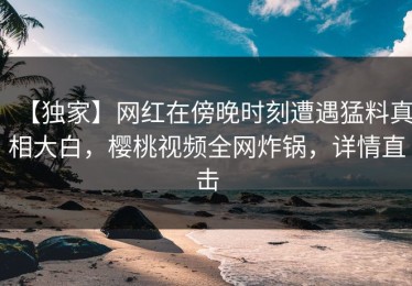 【独家】网红在傍晚时刻遭遇猛料真相大白，樱桃视频全网炸锅，详情直击
