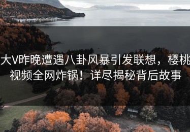 大V昨晚遭遇八卦风暴引发联想，樱桃视频全网炸锅！详尽揭秘背后故事