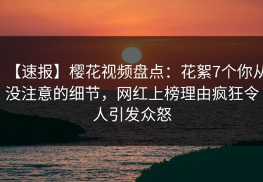 【速报】樱花视频盘点：花絮7个你从没注意的细节，网红上榜理由疯狂令人引发众怒