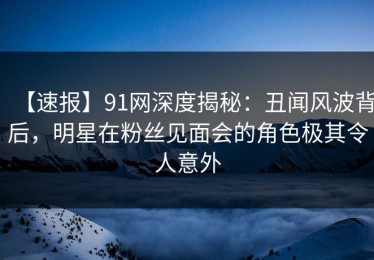 【速报】91网深度揭秘：丑闻风波背后，明星在粉丝见面会的角色极其令人意外