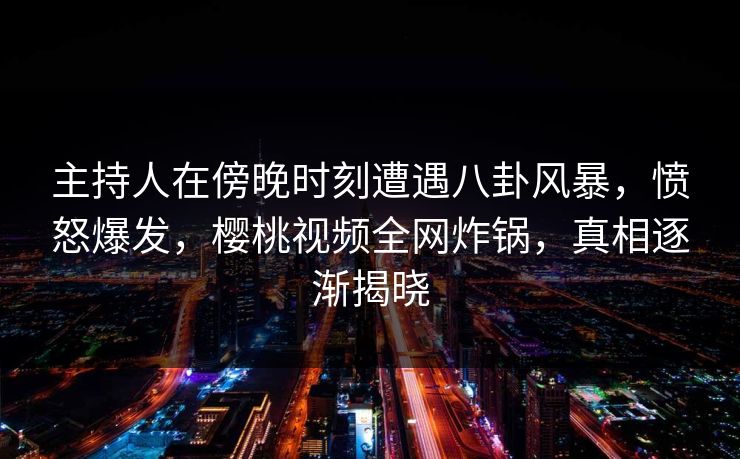 主持人在傍晚时刻遭遇八卦风暴,愤怒爆发,樱桃视频全网炸锅,真相逐渐揭晓 主持人在傍晚时刻遭遇八卦风暴,愤怒爆发,樱桃视频全网炸锅,真相逐渐揭晓
