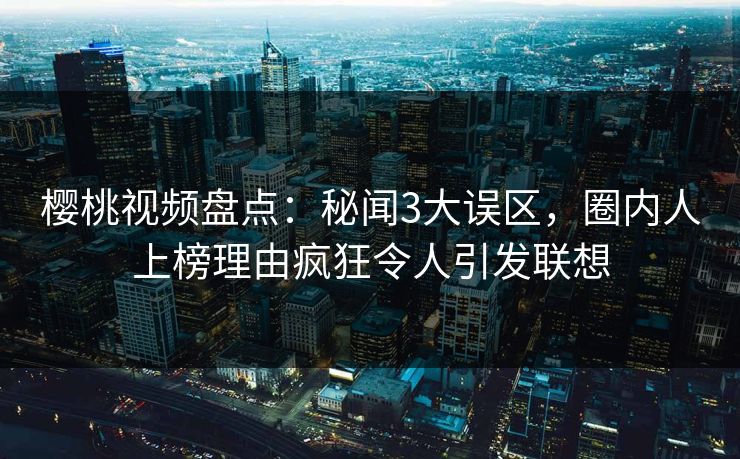 樱桃视频盘点:秘闻3大误区,圈内人上榜理由疯狂令人引发联想 樱桃视频盘点:秘闻3大误区,圈内人上榜理由疯狂令人引发联想