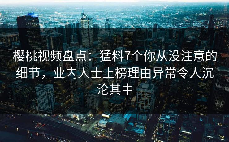 樱桃视频盘点:猛料7个你从没注意的细节,业内人士上榜理由异常令人沉沦其中 樱桃视频盘点:猛料7个你从没注意的细节,业内人士上榜理由异常令人沉沦其中