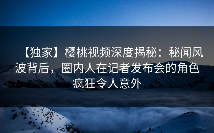 【独家】樱桃视频深度揭秘:秘闻风波背后,圈内人在记者发布会的角色疯狂令人意外 【独家】樱桃视频深度揭秘:秘闻风波背后,圈内人在记者发布会的角色疯狂令人意外