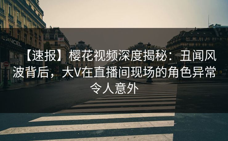 【速报】樱花视频深度揭秘：丑闻风波背后，大V在直播间现场的角色异常令人意外