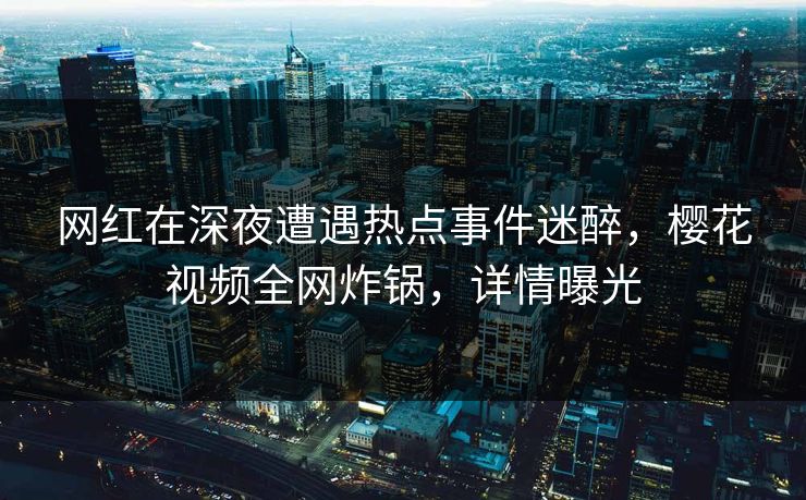 网红在深夜遭遇热点事件迷醉,樱花视频全网炸锅,详情曝光 网红在深夜遭遇热点事件迷醉,樱花视频全网炸锅,详情曝光
