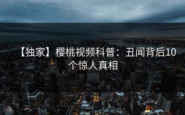 【独家】樱桃视频科普:丑闻背后10个惊人真相 【独家】樱桃视频科普:丑闻背后10个惊人真相