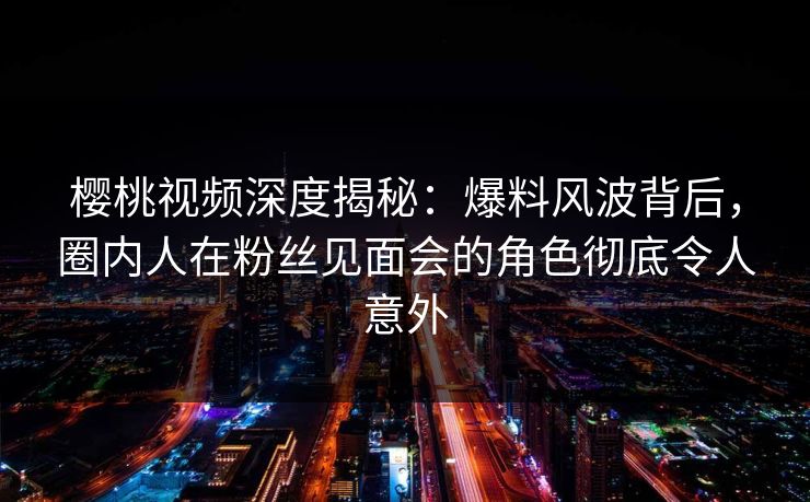 樱桃视频深度揭秘：爆料风波背后，圈内人在粉丝见面会的角色彻底令人意外
