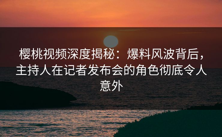 樱桃视频深度揭秘:爆料风波背后,主持人在记者发布会的角色彻底令人意外 樱桃视频深度揭秘:爆料风波背后,主持人在记者发布会的角色彻底令人意外