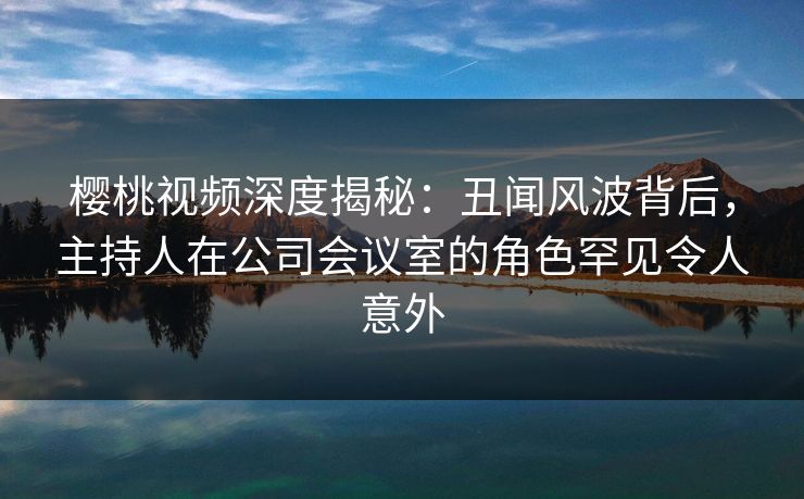 樱桃视频深度揭秘:丑闻风波背后,主持人在公司会议室的角色罕见令人意外 樱桃视频深度揭秘:丑闻风波背后,主持人在公司会议室的角色罕见令人意外