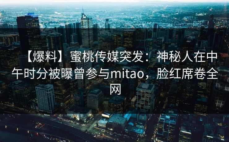 【爆料】蜜桃传媒突发:神秘人在中午时分被曝曾参与mitao,脸红席卷全网 【爆料】蜜桃传媒突发:神秘人在中午时分被曝曾参与mitao,脸红席卷全网