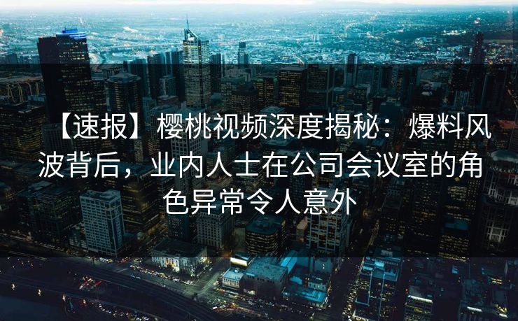【速报】樱桃视频深度揭秘:爆料风波背后,业内人士在公司会议室的角色异常令人意外 【速报】樱桃视频深度揭秘:爆料风波背后,业内人士在公司会议室的角色异常令人意外