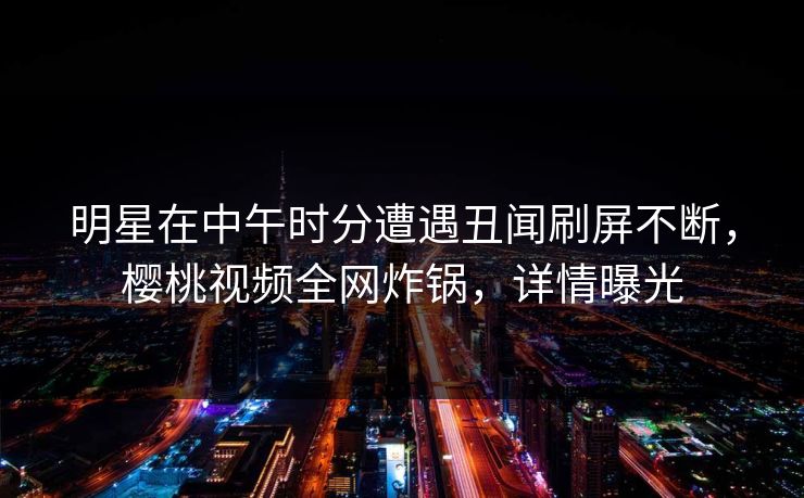 明星在中午时分遭遇丑闻刷屏不断,樱桃视频全网炸锅,详情曝光 明星在中午时分遭遇丑闻刷屏不断,樱桃视频全网炸锅,详情曝光
